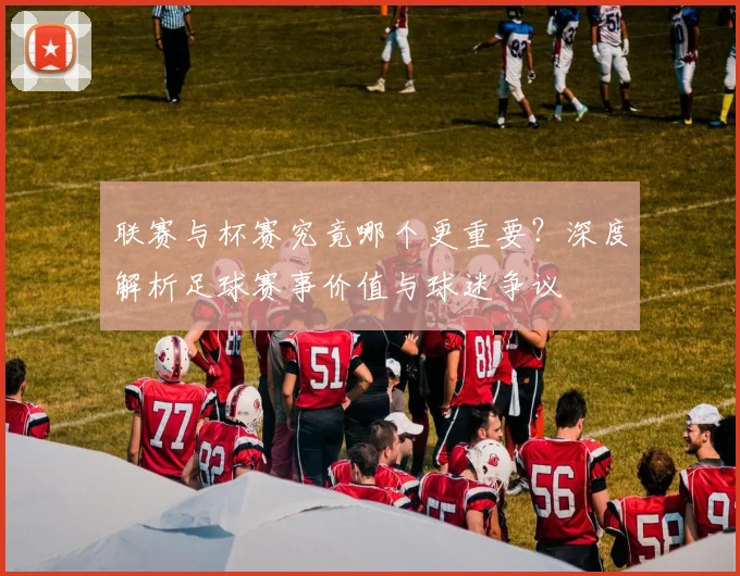 联赛与杯赛究竟哪个更重要?深度解析足球赛事价值与球迷争议