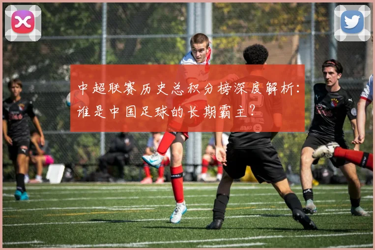 中超联赛历史总积分榜深度解析：谁是中国足球的长期霸主？