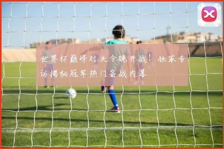 世界杯巅峰对决今晚开战!独家专访揭秘冠军热门备战内幕