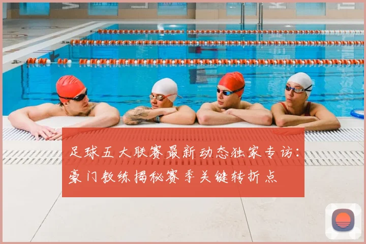 足球五大联赛最新动态独家专访：豪门教练揭秘赛季关键转折点
