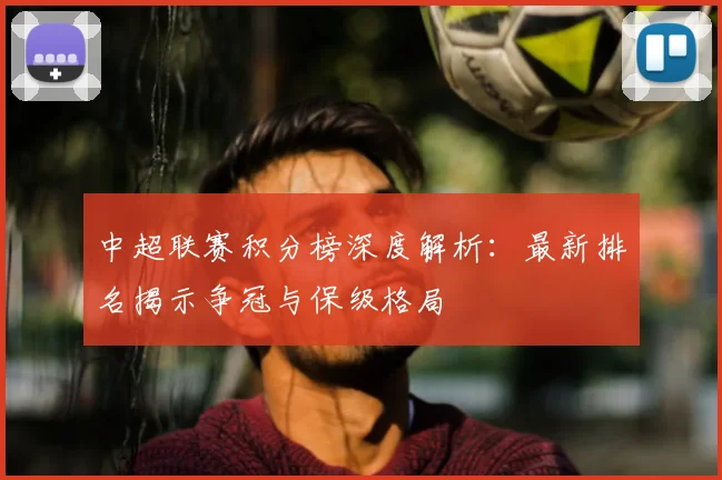 中超联赛积分榜深度解析：最新排名揭示争冠与保级格局