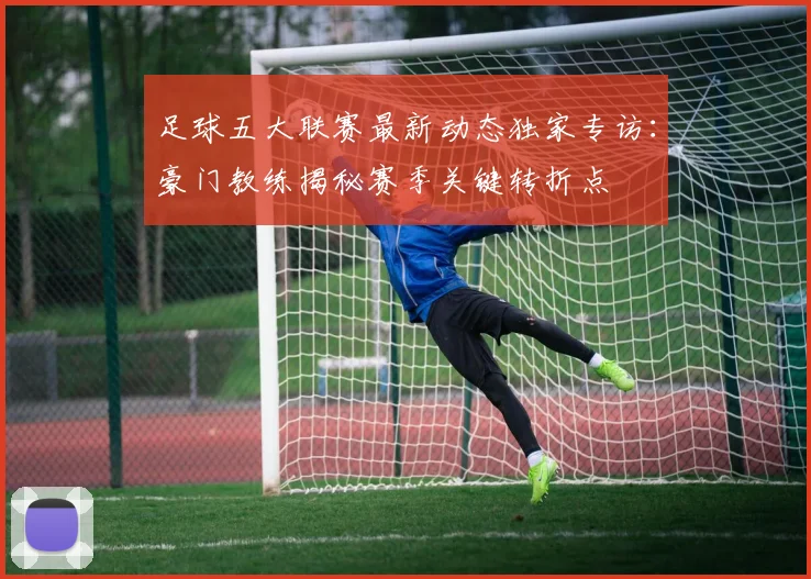足球五大联赛最新动态独家专访:豪门教练揭秘赛季关键转折点