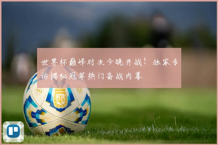 世界杯巅峰对决今晚开战!独家专访揭秘冠军热门备战内幕