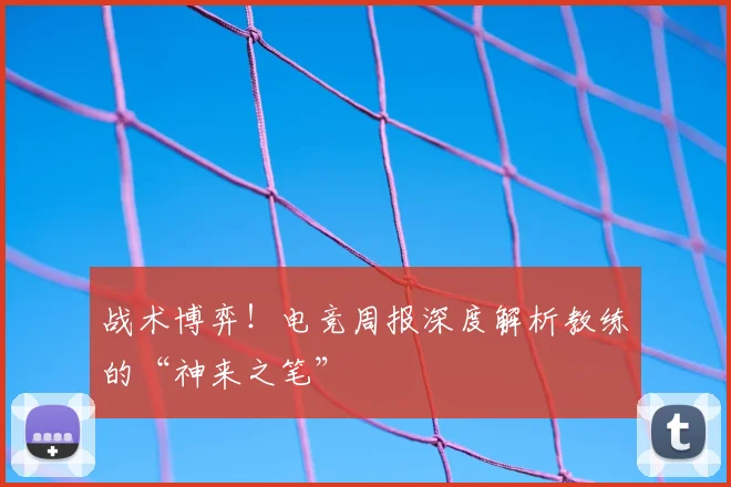 战术博弈!电竞周报深度解析教练的“神来之笔”
